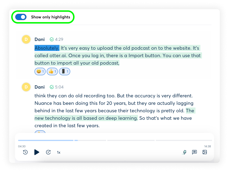 Image: A screenshot of the Otter AI app interface, showing a conversation transcript. Top Left: "Show only highlights" toggle button. Conversation: Dani: Absolutely. It's very easy to upload the old podcast on to the website. It's called otter.ai. Once you log in, there is an Import button. You can use that button to import all your old podcast. Dani: I think they can do old recording too. But the accuracy is very different. Nuance has been doing this for 20 years, but they are actually lagging behind in the last few years because their technology is pretty old. The new technology is all based on deep learning. So that's what we have created in the last few years.   Timestamp: 04:30 Playback Controls: Play/pause, rewind, forward, 1x speed Other Controls: Settings, Share, Edit, More Timestamp: 14:38 Additional Context: The image shows a section of a transcribed conversation using Otter AI, highlighting the ease of uploading old podcasts for transcription and discussing the differences in accuracy between Otter AI and older transcription technologies.